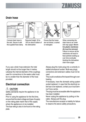 Page 25Drain hose
Connect drain hose to
the sink. Secure it with
the supplied hose clamp.Required height: 30 to
100 cm above bottom of
the dishwasher.Ensure that the hoses
are not kinked, crushed
or entangled.When connecting the
drain hose to an under
sink trap spigot, the en-
tire plastic membrane
(A) must be removed.
Failure to remove all the
membrane will result in
food particles building up
over time eventually
blocking the dishwasher
drain hose spigot.
If you use a drain hose extension the total
length...