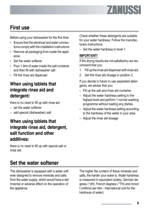 Page 9First use
Before using your dishwasher for the first time:
• Ensure that the electrical and water connec-
tions comply with the installation instructions
• Remove all packaging from inside the appli-
ance
• Set the water softener
• Pour 1 litre of water inside the salt container
and then fill with dishwasher salt
• Fill the rinse aid dispenser
When using tablets that
integrate rinse aid and
detergent:
there is no need to fill up with rinse aid
– set the water softener
– add special (dishwasher) salt
When...