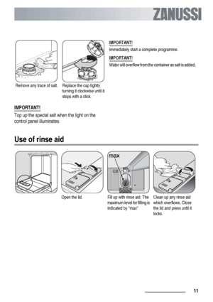 Page 11Remove any trace of salt.Replace the cap tightly
turning it clockwise until it
stops with a click.IMPORTANT!
Immediately start a complete programme.
IMPORTANT!
Water will overflow from the container as salt is added.
IMPORTANT!
Top up the special salt when the light on the
control panel illuminates.
Use of rinse aid
Open the lid.Fill up with rinse aid. The
maximum level for filling is
indicated by maxClean up any rinse aid
which overflows. Close
the lid and press until it
locks.
 11 