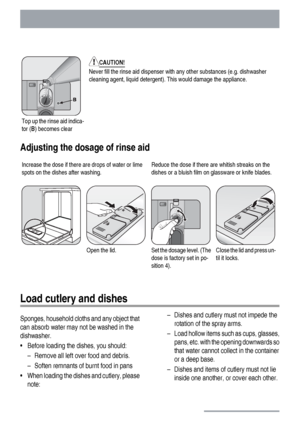 Page 12Top up the rinse aid indica-
tor (B) becomes clear
CAUTION!
Never fill the rinse aid dispenser with any other substances (e.g. dishwasher
cleaning agent, liquid detergent). This would damage the appliance.
Adjusting the dosage of rinse aid
Increase the dose if there are drops of water or lime
spots on the dishes after washing.Reduce the dose if there are whitish streaks on the
dishes or a bluish film on glassware or knife blades.
Open the lid.Set the dosage level. (The
dose is factory set in po-
sition...