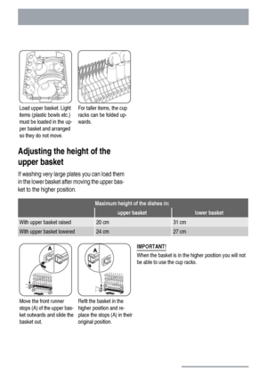 Page 14Load upper basket. Light
items (plastic bowls etc.)
must be loaded in the up-
per basket and arranged
so they do not move.For taller items, the cup
racks can be folded up-
wards. 
Adjusting the height of the
upper basket
If washing very large plates you can load them
in the lower basket after moving the upper bas-
ket to the higher position.
Maximum height of the dishes in:
 upper basketlower basket
With upper basket raised20 cm31 cm
With upper basket lowered24 cm27 cm
Move the front runner
stops (A) of...