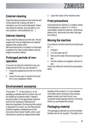 Page 17External cleaning
Clean the external surfaces of the machine and
control panel with a damp soft cloth. If
necessary use only neutral detergents. Never
use abrasive products, scouring pads or sol-
vent (acetone, trichloroethylene etc....).
Internal cleaning
Ensure that the seals around the door, the de-
tergent and rinse aid dispensers are cleaned
regularly with a damp cloth.
We recommend every 3 months to run the wash
programme for heavy soiled dishes using de-
tergent but without dishes.
Prolonged...