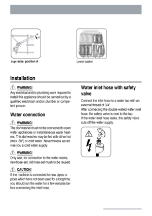 Page 22cup racks: position ALower basket
Installation
  WARNING!
Any electrical and/or plumbing work required to
install this appliance should be carried out by a
qualified electrician and/or plumber or compe-
tent person.
Water connection
  WARNING!
The dishwasher must not be connected to open
water appliances or instantaneous water heat-
ers. This dishwasher may be fed with either hot
(max. 60°) or cold water. Nevertheless we ad-
vise you a cold water supply.
  WARNING!
Only use, for connection to the water...