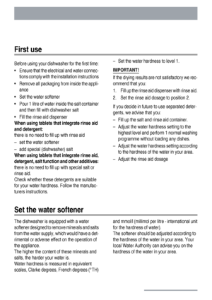 Page 8First use
Before using your dishwasher for the first time:
• Ensure that the electrical and water connec-
tions comply with the installation instructions
• Remove all packaging from inside the appli-
ance
• Set the water softener
• Pour 1 litre of water inside the salt container
and then fill with dishwasher salt
• Fill the rinse aid dispenser
When using tablets that integrate rinse aid
and detergent:
there is no need to fill up with rinse aid
– set the water softener
– add special (dishwasher) salt
When...