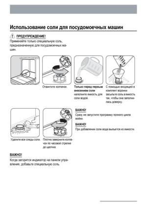 Page 14Использование соли для посудомоечных машин
  ПРЕДУПРЕЖДЕНИЕ!
Применяйте только специальную соль,
предназначенную для посудомоечных ма-
шин.
Отвинтите колпачок.Только перед первым
внесением соли
наполните емкость для
соли водой.С помощью входящей в
комплект воронки
засыпьте соль в емкость
так, чтобы она заполни-
лась доверху.
Удалите все следы соли.Плотно заверните колпа-
чок по часовой стрелке
до щелчка.ВАЖНО!
Сразу же запустите программу полного цикла
мойки.
ВАЖНО!
При добавлении соли вода выльется из...