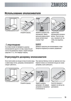 Page 15Использование ополаскивателя
Откройте крышку.Залейте в дозатор опо-
ласкиватель. Макси-
мальный уровень запол-
нения соответствует
отметке maxУдалите весь
пролившийся ополаски-
ватель. Опустите кры-
шку и прижмите ее так,
чтобы она защелкну-
лась.
ПРЕДУПРЕЖДЕНИЕ!
Ни в коем случае не заливайте в дозатор
ополаскивателя другие составы (средство для
чистки посудомоечных машин, жидкое моющее
средство и т.п.). Это повредит машину.ВАЖНО!Добавьте средство для ополаскивания, когда
загорится индикатор на панели...