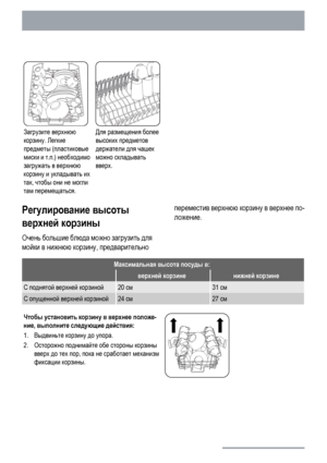 Page 18Загрузите верхнюю
корзину. Легкие
предметы (пластиковые
миски и т.п.) необходимо
загружать в верхнюю
корзину и укладывать их
так, чтобы они не могли
там перемещаться.Для размещения более
высоких предметов
держатели для чашек
можно складывать
вверх. 
Регулирование высоты
верхней корзины
Очень большие блюда можно загрузить для
мойки в нижнюю корзину, предварительнопереместив верхнюю корзину в верхнее по-
ложение.
Максимальная высота посуды в:
 верхней корзиненижней корзине
С поднятой верхней корзиной20...