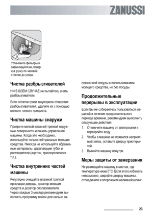 Page 23Установите фильтры и
зафиксируйте их, повер-
нув ручку по часовой
стрелке до упора.   
Чистка разбрызгивателей
НИ В КОЕМ СЛУЧАЕ не пытайтесь снять
разбрызгиватели.
Если остатки грязи закупорили отверстия
разбрызгивателей, удалите их с помощью
мягкого тонкого предмета.
Чистка машины снаружи
Протрите мягкой влажной тряпкой наруж-
ные поверхности и панель управления
машины. Когда это необходимо,
используйте только нейтральные моющие
средства. Никогда не используйте абразив-
ные материалы, царапающие губки...