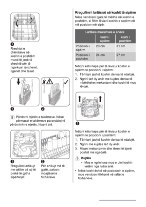 Page 123
Rreshtat e
dhëmbëve në
koshin e poshtëm
mund të jenë të
sheshtë për të
ngarkuar tenxheret,
tiganët dhe tasat. 
12
Përdorni rrjetën e takëmeve. Nëse
përmasat e takëmeve parandalojnë
përdorimin e rrjetës, hiqeni atë.
1
Rregulloni artikujt
me qëllim që uji të
prekë të gjitha
sipërfaqet.
2
Për artikujt më të
gjatë, palosni
mbajtëset e
filxhanëve.
Rregullimi i lartësisë së koshit të sipërm
Nëse vendosni pjata të mëdha në koshin e
poshtëm, si fillim lëvizni koshin e sipërm në
një pozicion më sipër.
Lartësia...