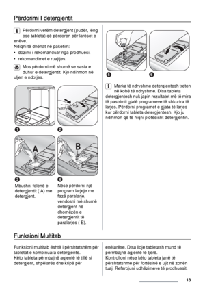 Page 13Përdorimi I detergjentit
Përdorni vetëm detergjent (pudër, lëng
ose tableta) që përdoren për larëset e
enëve.
Ndiqni të dhënat në paketim:
• dozimi i rekomanduar nga prodhuesi.
• rekomandimet e ruajtjes.
Mos përdorni më shumë se sasia e
duhur e detergjentit. Kjo ndihmon në
uljen e ndotjes.
12
3
Mbushni folenë e
detergjentit ( A) me
detergjent.
4
Nëse përdorni një
program larjeje me
fazë paralarje,
vendosni më shumë
detergjent në
dhomëzën e
detergjentit të
paralarjes ( B).
56
Marka të ndryshme...