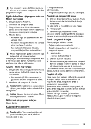 Page 15Kur programi i larjes është në punë, ju
s'mund ta ndryshoni programin. Anuloni
programin e larjes
Zgjidhni dhe filloni një program larës me
fillimin me vonesë
1. Shtypni butonin Ndiz/Fik.
2. Vendosni një program larës.
3. Shtypni butonin e fillimit të vonesës
derisa ekrani të shfaqë fillimin e dëshiruar
të vonesës të programit të larjes.
4. Mbyllni derën.
– Numërimi nga lart poshtë i fillimit me
vonesë fillon.
– Numërimi mbrapsht i fillimit me vonesë
zbret me hapa 1 orëshe.
– Kur numërimi mbrapsht...