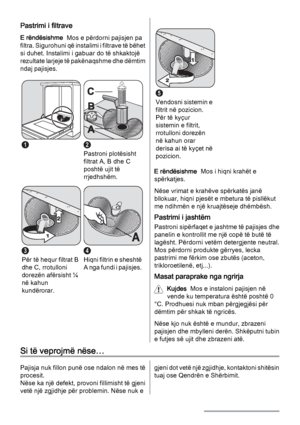 Page 16Pastrimi i filtrave
E rëndësishme  Mos e përdorni pajisjen pa
filtra. Sigurohuni që instalimi i filtrave të bëhet
si duhet. Instalimi i gabuar do të shkaktojë
rezultate larjeje të pakënaqshme dhe dëmtim
ndaj pajisjes.
12
Pastroni plotësisht
filtrat A, B dhe C
poshtë ujit të
rrjedhshëm.
3
Për të hequr filtrat B
dhe C, rrotulloni
dorezën afërsisht ¼
në kahun
kundërorar.
4
H i q n i  f i l t r i n  e  s h e s h t ë
A nga fundi i pajisjes.
5
Vendosni sistemin e
filtrit në pozicion.
Për të kyçur
sistemin e...