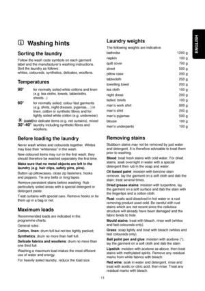 Page 11ENGLISH
11
Washing hints
Sorting the laundry
Follow the wash code symbols on each garment
label and the manufacturer’s washing instructions.
Sort the laundry as follows:
whites, coloureds, synthetics, delicates, woollens.
Temperatures
90°for normally soiled white cottons and linen
(e.g. tea cloths, towels, tablecloths,
sheets...)
60°for normally soiled, colour fast garments
(e.g. shirts, night dresses, pyjamas....) in
linen, cotton or synthetic fibres and for
lightly soiled white cotton (e.g....