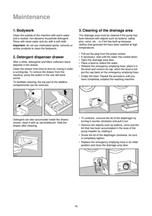 Page 1818
1. Bodywork
Clean the outside of the machine with warm water
and a neutral, non-abrasive household detergent.
Rinse with clean water and dry with a soft cloth.
Important:do not use methylated spirits, solvents or
similar products to clean the bodywork.
2. Detergent dispenser drawer
After a while, detergents and fabric softeners leave
deposits in the drawer.
Clean the drawer from time to time by rinsing it under
a running tap. To remove the drawer from the
machine, press the button in the rear...