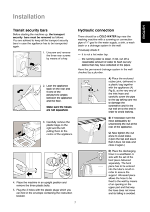 Page 7ENGLISH
7
Installation
Transit security bars
Before starting the machine up, the transport
security  bars must be removedas follows:
You are advised to keep all the transport security
bars in case the appliance has to be transported
again.
1. Unscrew and remove
the three rear screws
by means of a key.
2. Lean the appliance
back on the rear and
fit one of the
polystyrene angles
between the appliance
and the floor.
Make sure the hoses
are not squashed.
3. Carefully remove the
plastic bags on the
right and...