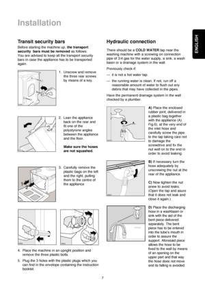 Page 77
ENGLISH
Installation
Transit security bars
Before starting the machine up, the transport
security  bars must be removedas follows:
You are advised to keep all the transport security
bars in case the appliance has to be transported
again.
1. Unscrew and remove
the three rear screws
by means of a key.
2. Lean the appliance
back on the rear and
fit one of the
polystyrene angles
between the appliance
and the floor.
Make sure the hoses
are not squashed.
3. Carefully remove the
plastic bags on the left
and...