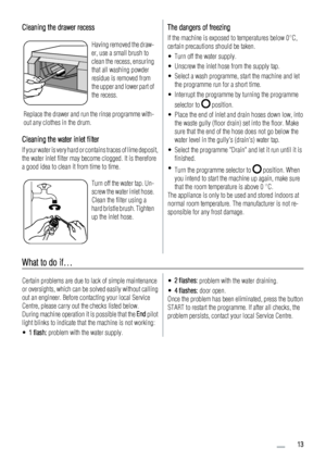 Page 13Cleaning the drawer recess
Having removed the draw-
er, use a small brush to
clean the recess, ensuring
that all washing powder
residue is removed from
the upper and lower part of
the recess.
Replace the drawer and run the rinse programme with-
out any clothes in the drum.
Cleaning the water inlet filter
If your water is very hard or contains traces of lime deposit,
the water inlet filter may become clogged. It is therefore
a good idea to clean it from time to time.
Turn off the water tap. Un-
screw the...