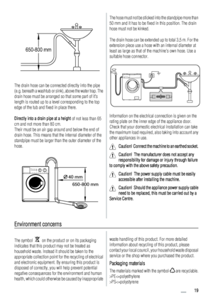 Page 19650-800 mm
The drain hose can be connected directly into the pipe
(e.g. beneath a washtub or sink), above the water trap. The
drain hose must be arranged so that some part of it’s
length is routed up to a level corresponding to the top
edge of the tub and fixed in place there.
Directly into a drain pipe at a height of not less than 65
cm and not more than 80 cm.
Their must be an air gap around and below the end of
drain hose. This means that the internal diameter of the
standpipe must be larger than the...