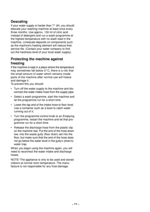 Page 11- 11 -
Descaling
If your water supply is harder than 7¡ dH, you should
descale your washing machine at least once every
three months. Use approx. 150 ml of citric acid
instead of detergent and run a wash programme at
the highest temperature with no wash load in the
machine. Limescale deposits on components such
as the machines heating element will reduce their
service life. (Contact your water company to find
out the hardness level of your local water supply).
Protecting the machine against
freezing
If...