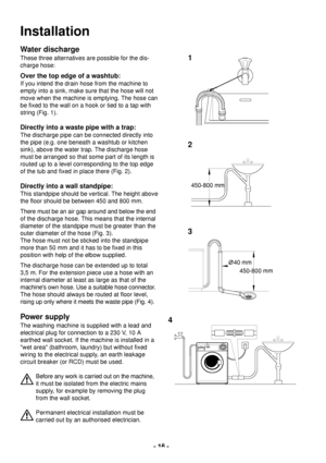 Page 16- 16 -
Installation
Water discharge
These three alternatives are possible for the dis-
charge hose:
Over the top edge of a washtub:
If you intend the drain hose from the machine to
empty into a sink, make sure that the hose will not
move when the machine is emptying. The hose can
be fixed to the wall on a hook or tied to a tap with
string (Fig. 1).
Directly into a waste pipe with a trap:
The discharge pipe can be connected directly into
the pipe (e.g. one beneath a washtub or kitchen
sink), above the...