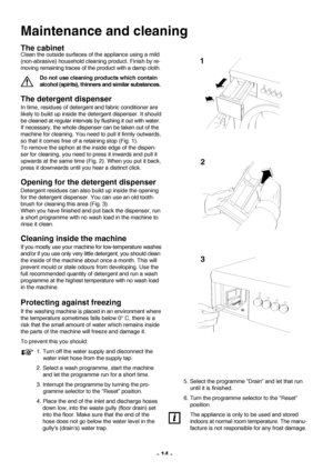 Page 1414 
Maintenance and cleaning
The cabinet
Clean the outside surfaces of the appliance using a mild
(nonabrasive) household cleaning product. Finish by re
moving remaining traces of the product with a damp cloth.
Do not use cleaning products which contain
alcohol (spirits), thinners and similar substances.
The detergent dispenser
In time, residues of detergent and fabric conditioner are
likely to build up inside the detergent dispenser. It should
be cleaned at regular intervals by flushing it out with...