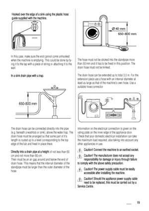Page 19Hooked over the edge of a sink using the plastic hose
guide supplied with the machine.
In this case, make sure the end cannot come unhooked
when the machine is emptying. This could be done by ty-
ing it to the tap with a piece of string or attaching it to the
wall.
In a sink drain pipe with a trap.
650-800 mm
The drain hose can be connected directly into the pipe
(e.g. beneath a washtub or sink), above the water trap. The
drain hose must be arranged so that some part of it’s
length is routed up to a...