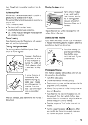 Page 13
tions. This will help to prevent the formation of lime de-
posits.
Maintenance Wash
With the use of low temperature washes it is possible to
get a build up of residues inside the drum.
We recommend that a maintenance wash be performed on
a regular basis.
To run a maintenance wash:
• The drum should be empty of laundry.
• Select the hottest cotton wash programme.
• Use a normal measure of detergent, must be a powderwith biological properties.
External cleaning
Clean the exterior cabinet of the appliance...