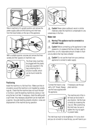 Page 18
Return machine to its upright position and remove the
power supply cable and the draining and inlet hose
from the hose holders on the rear of the appliance.
With a suitable spanner unscrew and remove the three
screws and their spacers on machines rear.
The three holes must then
be plugged with the plastic
plug caps supplied in the
bag containing the in-
struction booklet, which
can be found inside the
drum.
Positioning
Install the machine on a flat hard floor. Make sure that air
circulation around the...