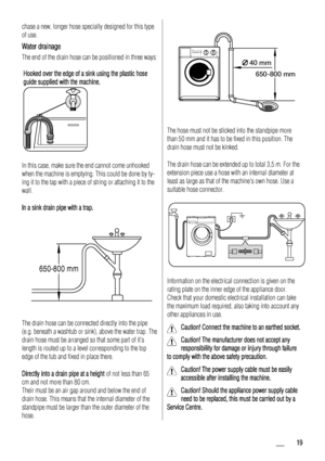 Page 19
chase a new, longer hose specially designed for this type
of use.
Water drainage
The end of the drain hose can be positioned in three ways:Hooked over the edge of a sink using the plastic hose
guide supplied with the machine.
In this case, make sure the end cannot come unhooked
when the machine is emptying. This could be done by ty-
ing it to the tap with a piece of string or attaching it to the
wall.
In a sink drain pipe with a trap.
650-800 mm
The drain hose can be connected directly into the pipe...