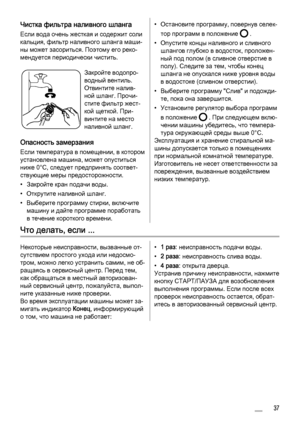 Page 37
Чистка фильтра наливного шланга
Если вода очень жесткая и содержит соли
кальция, фильтр наливного шланга маши‐
ны может засориться. Поэтому его реко‐
мендуется периодически чистить.
Закройте водопро‐
водный вентиль.
Отвинтите налив‐
ной шланг. Прочи‐
стите фильтр жест‐
кой щеткой. При‐
винтите на место
наливной шланг.
Опасность замерзания
Если температура в помещении, в котором
установлена машина, может опуститься
ниже 0°C, следует предпринять соответ‐
ствующие меры предосторожности.
• Закройте кран...