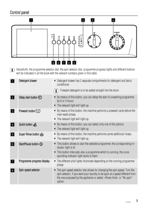 Page 5
Control panel
1
56789
342
Henceforth, the programme selector dial, the spin selector dial, programme progress lights and different buttons
will be indicated in all the book with the relevant numbers given in this table.
1Detergent drawer• Detergent drawer has 2 separate compartments for detergent and fabricconditioner.
Prewash detergent is to be added straight into the drum.
2Delay start button  • By means of this button, you can delay the start of a washing programme
by 6 or 3 hours.
• The relevant...