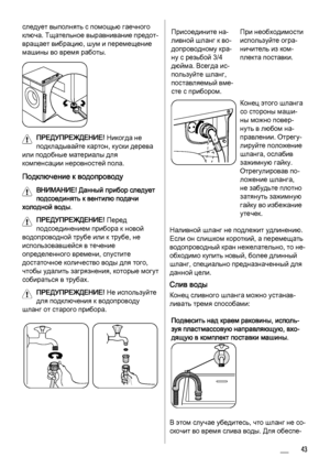 Page 43
следует выполнять с помощью гаечного
ключа. Тщательное выравнивание предот‐
вращает вибрацию, шум и перемещение
машины во время работы.
ПРЕДУПРЕЖДЕНИЕ! Никогда не
подкладывайте картон, куски дерева
или подобные материалы для
компенсации неровностей пола.
Подключение к водопроводу
ВНИМАНИЕ!  Данный прибор следует
подсоединять к вентилю подачи
холодной воды.
ПРЕДУПРЕЖДЕНИЕ!  Перед
подсоединением прибора к новой
водопроводной трубе или к трубе, не
использовавшейся в течение
определенного времени, спустите...