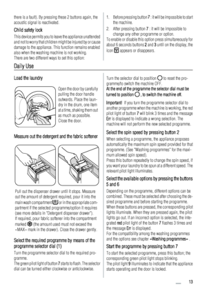 Page 13there is a fault). By pressing these 2 buttons again, the
acoustic signal is reactivated.
Child safety lock
This device permits you to leave the appliance unattended
and not to worry that children might be injured by or cause
damage to the appliance. This function remains enabled
also when the washing machine is not working.
There are two different ways to set this option:
1. Before pressing button 7 : it will be impossible to start
the machine.
2. After pressing button 7 : it will be impossible to...