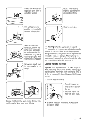 Page 17Place a bowl with a small
edge close to the pump to
collect any spillage.
Pull out the emergency
emptying cap from the fil-
ter cover, using a pliers.
12
When no more water
comes out, unscrew the
pump cover, using a pli-
ers, and remove the filter.
Always keep a rag nearby
to dry up spillage of water
when removing the cover.
Remove any objects from
the pump impeller by ro-
tating it.
Replace the filter into the pump paying attention to in-
sert it properly. When done, screw it firmly.
Replace the...