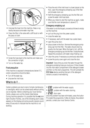 Page 18• Unscrew the hose from the machine. Keep a rug
nearby because some water may flow.
• Clean the filter in the valve with a stiff brush or with
the piece of cloth.
35°
45°
• Screw the hose back to the machine and make sure
the connection is tight.
• Turn on the water tap.
Frost precaution
If the machine is exposed to temperatures below 0°C,
certain precautions should be taken.
• Turn off the water tap.
• Unscrew the inlet hose.
• Place the end of the inlet hose in a bowl placed on the
floor, open the...