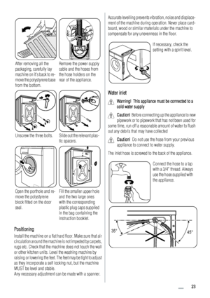 Page 23After removing all the
packaging, carefully lay
machine on its back to re-
move the polystyrene base
from the bottom.Remove the power supply
cable and the hoses from
the hose holders on the
rear of the appliance.
Unscrew the three bolts.Slide out the relevant plas-
tic spacers.
Open the porthole and re-
move the polystyrene
block fitted on the door
seal.Fill the smaller upper hole
and the two large ones
with the corresponding
plastic plug caps supplied
in the bag containing the
instruction booklet....