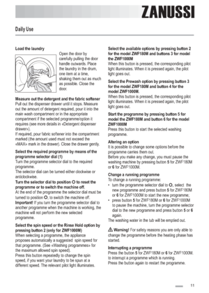 Page 11
Load the laundry
Measure out the detergent and the fabric softener
Select the required programme by means of the
programme selector dial (1)
Turn the selector dial to position to reset the
programme or to switch the machine off.
Important!
Select the spin speed or the Rinse Hold option by
pressing button 2 (only for ZWF1000M)Open the door by
carefully pulling the door
handle outwards. Place
the laundry in the drum,
one item at a time,
shaking them out as much
as possible. Close the
door.
Pull out the...