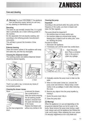 Page 13
Care and cleaning
ZANUSSI
13
Warning!
Descaling
External cleaning
Cleaning the dispenser drawer
Cleaning the drawer recess You must DISCONNECT the appliance
from the electricity supply, before you can carry
out any cleaning or maintenance work.
The water we use normally contains lime. It is a good
idea to periodically use a water softening powder in
the machine.
Do this separately from any laundry washing, and
according to the softening powder manufacturers
instructions.
This will help to prevent the...