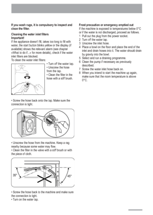 Page 14
14
If you wash rugs, it is compulsory to inspect and
clean the filter.
Cleaning the water inlet filters
Important!
If the appliance doesnt fill, takes too long to fill with
water, the start button blinks yellow or the display (if
available) shows the relevant alarm (see chapter
«What to do if...» for more details), check if the water
inlet filters are blocked.
To clean the water inlet filters: Turn off the water tap.
 Unscrew the hose
from the tap.
 Clean the filter in the
hose with a stiff brush....