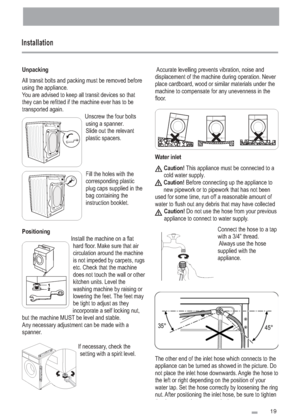 Page 19
Installation
Unpacking
Positioning All transit bolts and packing must be removed before
using the appliance.
You are advised to keep all transit devices so that
they can be refitted if the machine ever has to be
transported again.Unscrew the four boltsusing a spanner.
Slide out the relevant
plastic spacers.
Fill the holes with the
corresponding plastic
plug caps supplied in the
bag containing the
instruction booklet.
Install the machine on a flat hard floor. Make sure that air
circulation around the...