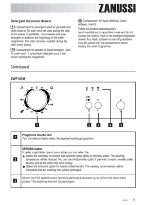 Page 5
ZANUSSIZANUSSI
Compartment for detergent used for prewash and
soak phase or for stain remover used during the stain
action phase (if available). The prewash and soak
detergent is added at the beginning of the wash
programme. The stain remover is added during the
stain action phase.
Compartment for powder or liquid detergent used
for main wash. If using liquid detergent pour it just
before starting the programme.
Detergent dispenser drawerCompartment for liquid additives (fabric
softener, starch).
Follow...