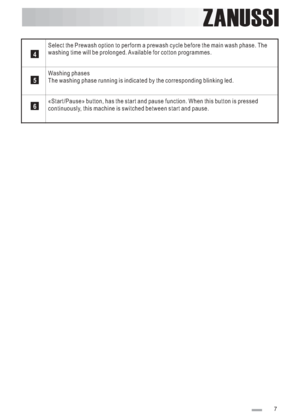 Page 7
ZANUSSI
Select the Prewash option to perform a prewash cycle before the main wash phase. The
washing time will be prolonged. Available for cotton programmes.
Washing phases
The washing phase running is indicated by the corresponding blinking led.
«Start/Pause» button, has the start and pause function. When this button is pressed
continuously, this machine is switched between start and pause.
4
5
6
7
 