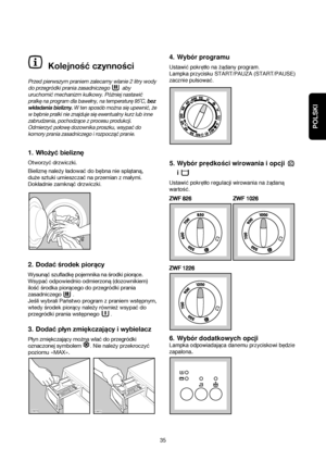 Page 35POLSKI
Kolejność czynności
Przed pierwszym praniem zalecamy wlanie 2 litry wody
do przegródki prania zasadniczego  aby
uruchomić mechanizm kulkowy. Póżniej
nastawić
pralkę na program dla bawełny, na temperaturę 95˚C, bez
wkładania bielizny.W ten sposób można się upewnić, że
w bębnie pralki nie znajduje się ewentualny kurz lub inne
zabrudzenia, pochodzące z procesu produkcji.
Odmierzyć połowę dozownika proszku, wsypać do
komory prania zasadniczego i rozpocząć pranie.
1.Włożyć bieliznę
Otworzyć drzwiczki....