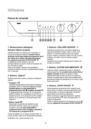 Page 72Utilizarea
72
Panoul de comandă
1. Sertarul pentru detergen†i
Butoane Op†iuni program
Diferitele butoane de op†iuni pot fi combinate, în
func†ie de programul selectat. Acestea trebuie
selectate numai dupăalegerea programului dorit,
dar înainte de a începe execu†ia programului,
prin apăsarea butonului START/PAUZĂ.
La apăsarea acestor butoane, led-urile
corespunzătoare se aprind. Dacăsunt apăsate din
nou, led-urile se sting.
Dacăa fost aleasăo op†iune incompatibilăcu
programul selectat, led-urile...