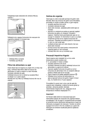 Page 84Îndepărta†i toate obiectele din cilindrul filtrului,
rotindu-l.
Înfileta†i la loc capacul furtunului de evacuare de
urgen†ăçi plasa†i-l în locasul sau.
•Înfileta†i filtrul complet
•Închide†i uça filtrului.
Filtrul de alimentare cu apă
Dacăobserva†i cămaçina se umple într-un timp mai
lung, verifica†i dacăfiltrul aflat la furtunul de
alimentare cu apăa maçinii nu este înfundat.
Închide†i robinetul de apă.
Defileta†i furtunul de la robinet çi scoate†i filtrul.
Cură†a†i-l cu o perie aspră.
Monta†i din nou...