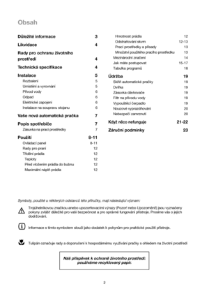 Page 22
Obsah
Hmotnost prádla 12
Odstraňování skvrn 12-13
Prací prostředky a přísady 13
Množství použitého pracího prostředku 13
Mezinárodní značení  14
Jak máte postupovat 15-17
Tabulka programů 18
Údržba 19
Skříň automatické pračky 19
Dvířka 19
Zásuvka dávkovače 19
Filtr na přívodu vody 19
Vypouštěcí čerpadlo19
Nouzové vyprazdňování 20
Nebezpečí zamrznutí 20
Když něco nefunguje21-22
Záruční podmínky 23 Důležité informace 3
Likvidace4
Rady pro ochranu zivotního
prostredí 4
Technická specifikace 4
Instalace 5...