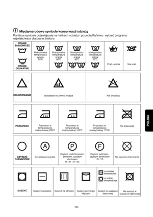 Page 101POLSKI
101
POLSKI
Maksymalna
temperatura
prania 
30˚C Maksymalna
temperatura
prania 
40˚C Maksymalna
temperatura
prania
95˚CMaksymalna
temperatura
prania
60˚C
Międzynarodowe symbole konserwacji odzieży
Poniższe symbole pojawiają się na metkach odzieży i pozwolą Państwu  wybrać programy
najwłaściwsze dla pranej bielizny.
PRANIE
DELIKATNEPrać ręcznie Nie prać
CHLOROWANIE
Wybielanie w zimnej wodzie Nie wybielać
PRASOWAĆPrasować w
temperaturze
maksymalnej 200˚CPrasować w
temperaturze
maksymalnej...