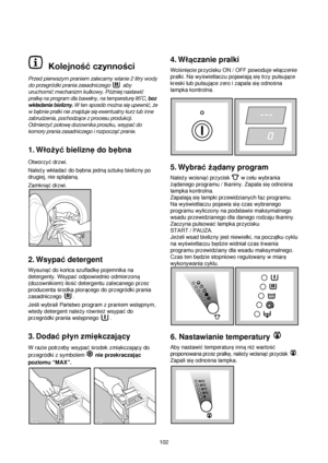 Page 102Kolejność czynności
Przed pierwszym praniem zalecamy wlanie 2 litry wody
do przegródki prania zasadniczego  aby
uruchomić mechanizm kulkowy. Póżniej
nastawić
pralkę na program dla bawełny, na temperaturę 95˚C, bez
wkładania bielizny.W ten sposób można się upewnić, że
w bębnie pralki nie znajduje się ewentualny kurz lub inne
zabrudzenia, pochodzące z procesu produkcji.
Odmierzyć połowę dozownika proszku, wsypać do
komory prania zasadniczego i rozpocząć pranie.
1. Wloqy©bieliznedo bebna
Otworzy©drzwi....