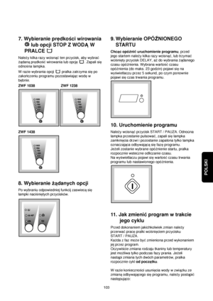 Page 103POLSKI
7. Wybieranie predkoßci wirowania
lub opcji STOP Z WODAW
PRALCE 
Naleqy kilka razy wcisna©ten przycisk, aby wybra©
qadanapredkoß©wirowania lub opcje. Zapali sie
odnoßna lampka.
W razie wybrania opcji  pralka zatrzyma siepo
zakonczeniu programu pozostawiajac wodew
bebnie.
ZWF 1038 ZWF 1238
ZWF 1438
8. Wybieranie qadanych opcji
Po wybraniu odpowiedniej funkcij zaswiecasie
lampki nacißnietych przycisków.
9. Wybieranie OPÓËNIONEGO
STARTU
Chcac opóΩni©uruchomienie programu, przed
jego startem naleqy...