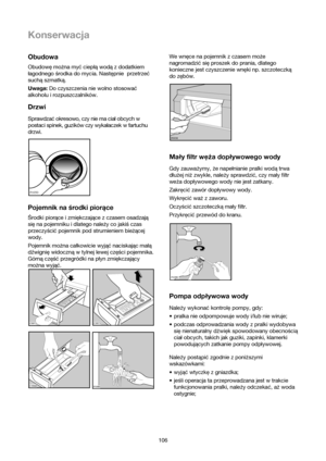 Page 106106
Obudowa
Obudowę można myć ciepłą wodą z dodatkiem
łagodnego środka do mycia. Następnie  przetrzeć
suchą szmatką.  
Uwaga:Do czyszczenia nie wolno stosować
alkoholu i rozpuszczalników.
Drzwi
Sprawdza©okresowo, czy nie ma cialobcych w
postaci spinek, guzików czy wykalaczek w fartuchu
drzwi.
Pojemnik na środki piorące
Środki piorące i zmiękczające z czasem osadzają
się na pojemniku i dlatego należy co jakiś czas
przeczyścić pojemnik pod strumieniem bieżącej
wody.
Pojemnik można całkowicie wyjąć...